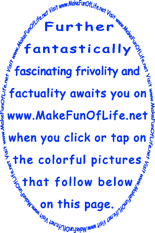 Further Fantastically Fascinating Frivolity And Factuality Awaits You On www.MakeFunOfLife.net When You Click Or Tap On The Colorful Pictures That Follow Below On This Page.
