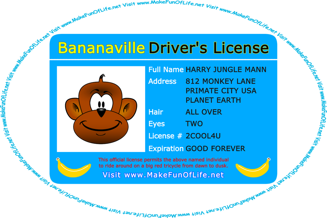 Picture of a card reading as follows, ‘Bananaville Driver’s License, Full Name Harry Jungle Man, Address 812 Monkey Lane, Primate City, U.S.A., Planet Earth, Hair All Over, Eyes Two, License Number 2 COOL 4 You, Expiration Good Forever, This official license permits the above named individual to ride around on a big red tricycle from dawn to dusk, a picture of a monkey and two bananas on the card, and the words, ‘Visit www.MakeFunOfLife.net.’